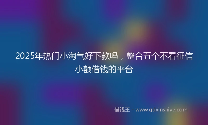 2025年热门小淘气好下款吗,整合五个不看征信小额借钱的平台
