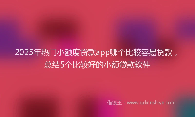 2025年热门小额度贷款app哪个比较容易贷款，总结5个比较好的小额贷款软件