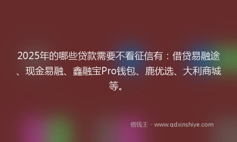 2025年的哪些贷款需要不看征信有：借贷易融途、现金易融、鑫融宝Pro钱包、鹿优选、大利商城等。