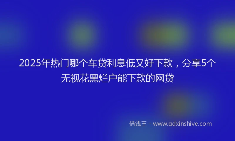 2025年热门哪个车贷利息低又好下款，分享5个无视花黑烂户能下款的网贷