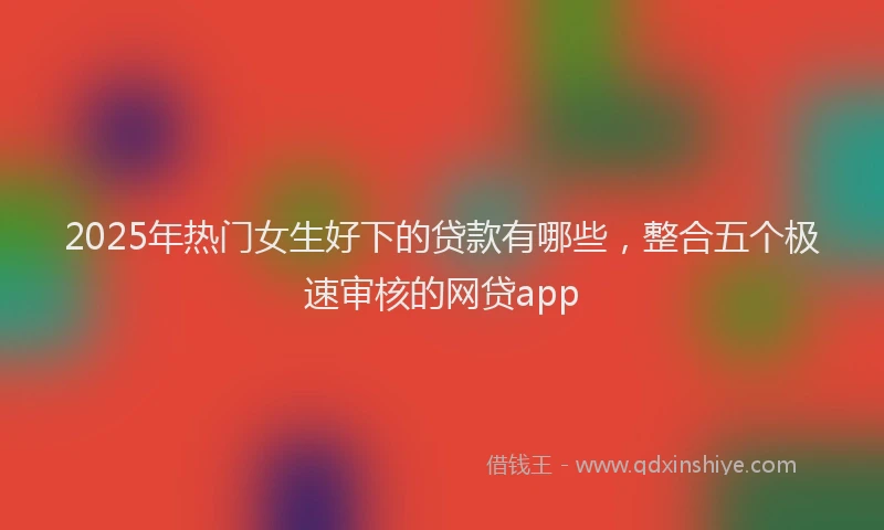 2025年热门女生好下的贷款有哪些，整合五个极速审核的网贷app