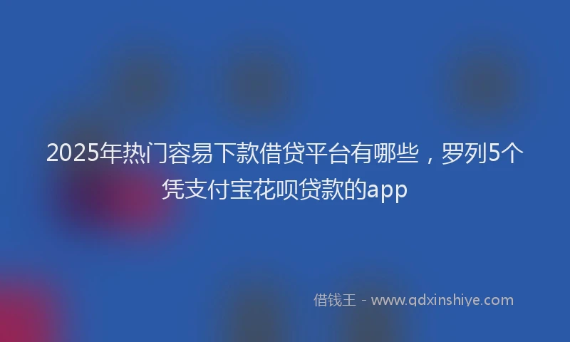2025年热门容易下款借贷平台有哪些，罗列5个凭支付宝花呗贷款的app