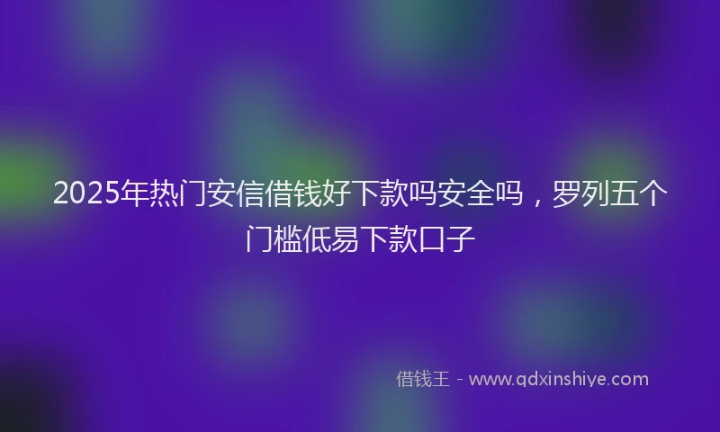 2025年热门安信借钱好下款吗安全吗，罗列五个门槛低易下款口子