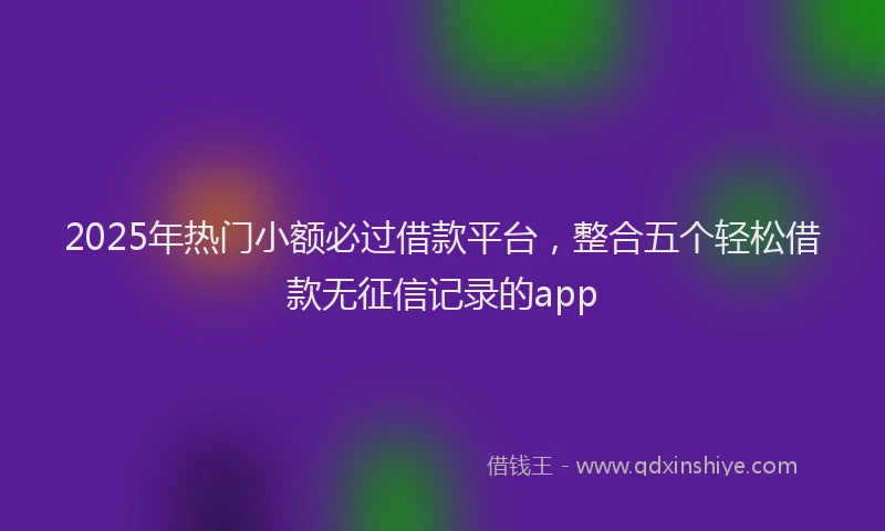 2025年热门小额必过借款平台，整合五个轻松借款无征信记录的app