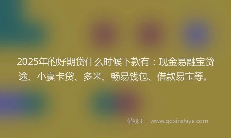 2025年的好期贷什么时候下款有：现金易融宝贷途、小赢卡贷、多米、畅易钱包、借款易宝等。