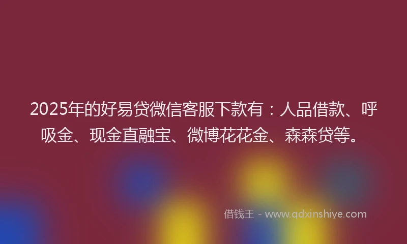 2025年的好易贷微信客服下款有：人品借款、呼吸金、现金直融宝、微博花花金、森森贷等。