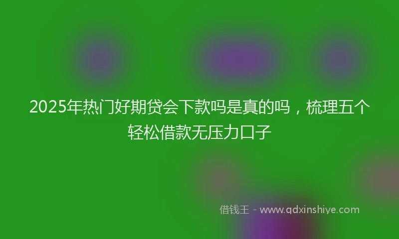 2025年热门好期贷会下款吗是真的吗，梳理五个轻松借款无压力口子