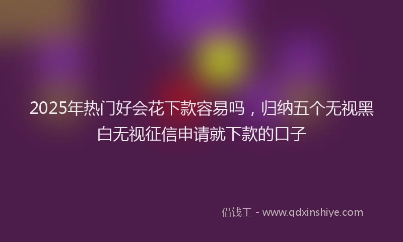 2025年热门好会花下款容易吗，归纳五个无视黑白无视征信申请就下款的口子