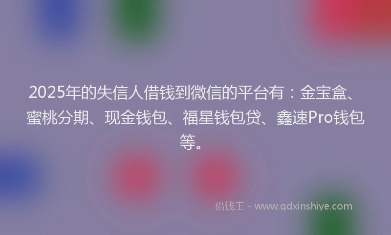 2025年的失信人借钱到微信的平台有：金宝盒、蜜桃分期、现金钱包、福星钱包贷、鑫速Pro钱包等。