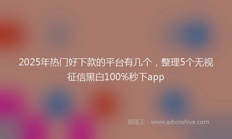 2025年热门好下款的平台有几个，整理5个无视征信黑白100%秒下app