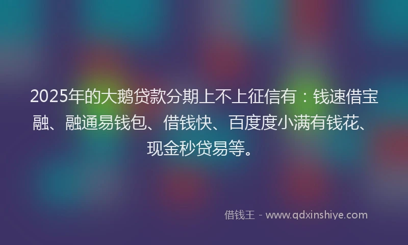 2025年的大鹅贷款分期上不上征信有：钱速借宝融、融通易钱包、借钱快、百度度小满有钱花、现金秒贷易等。
