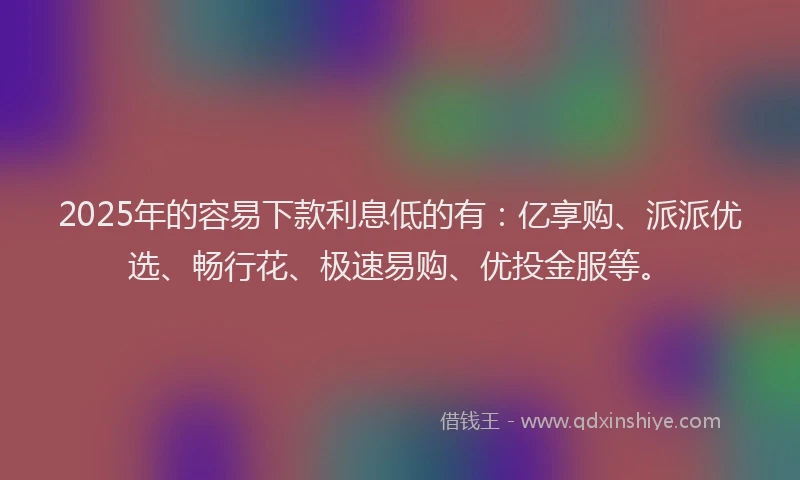 2025年的容易下款利息低的有：亿享购、派派优选、畅行花、极速易购、优投金服等。