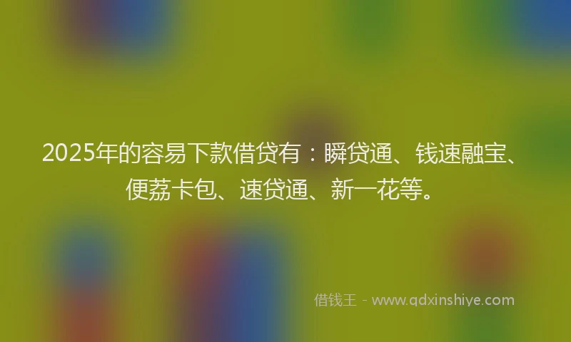 2025年的容易下款借贷有：瞬贷通、钱速融宝、便荔卡包、速贷通、新一花等。