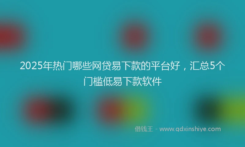 2025年热门哪些网贷易下款的平台好，汇总5个门槛低易下款软件