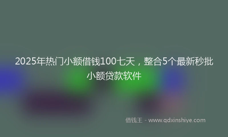 2025年热门小额借钱100七天,整合5个最新秒批小额贷款软件