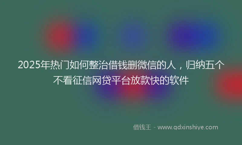 2025年热门如何整治借钱删微信的人，归纳五个不看征信网贷平台放款快的软件