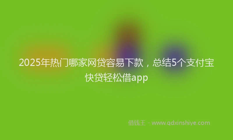 2025年热门哪家网贷容易下款，总结5个支付宝快贷轻松借app