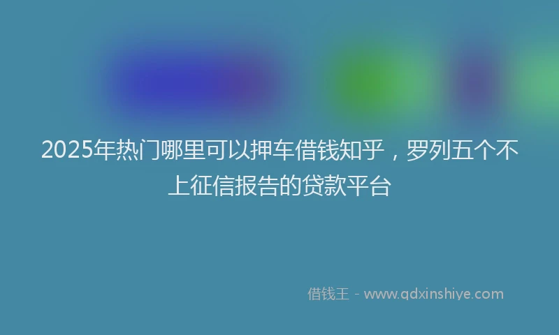2025年热门哪里可以押车借钱知乎，罗列五个不上征信报告的贷款平台