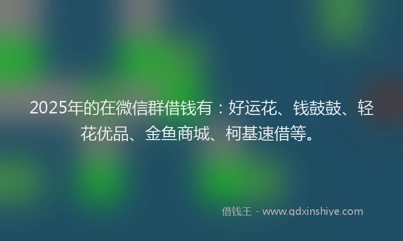 2025年的在微信群借钱有：好运花、钱鼓鼓、轻花优品、金鱼商城、柯基速借等。