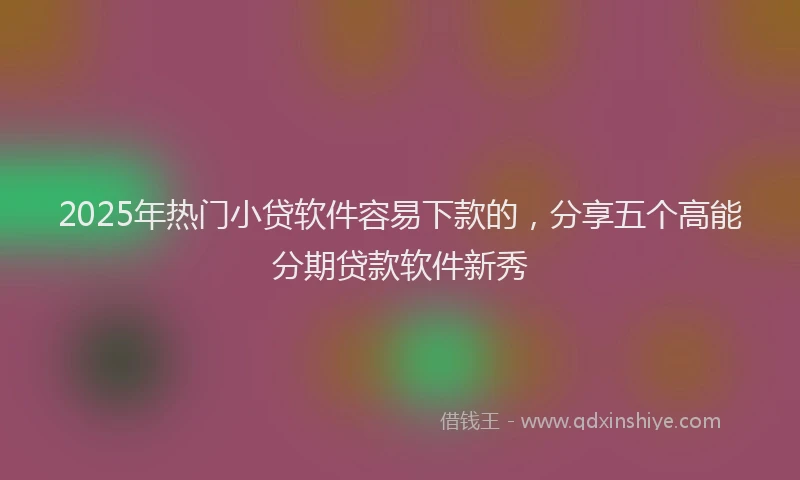 2025年热门小贷软件容易下款的，分享五个高能分期贷款软件新秀
