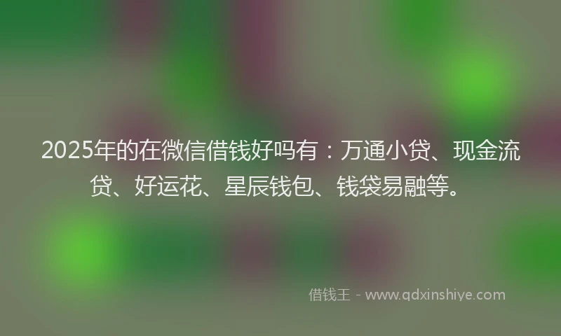 2025年的在微信借钱好吗有：万通小贷、现金流贷、好运花、星辰钱包、钱袋易融等。