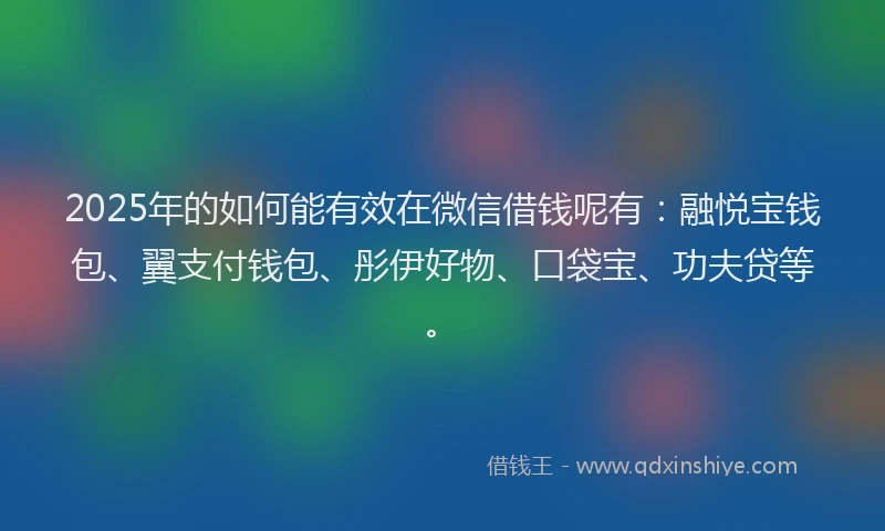 2025年的如何能有效在微信借钱呢有：融悦宝钱包、翼支付钱包、彤伊好物、口袋宝、功夫贷等。