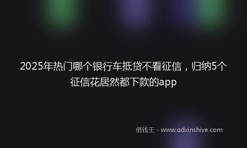 2025年热门哪个银行车抵贷不看征信，归纳5个征信花居然都下款的app