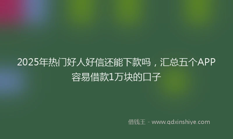 2025年热门好人好信还能下款吗，汇总五个APP容易借款1万块的口子