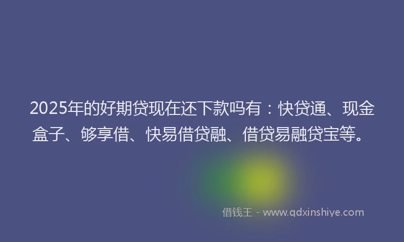 2025年的好期贷现在还下款吗有:快贷通、现金盒子、够享借、快易借贷融、借贷易融贷宝等。