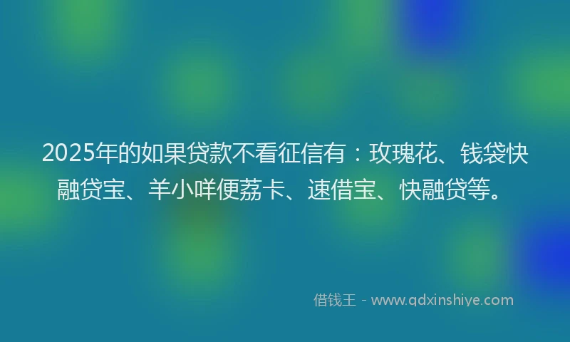 2025年的如果贷款不看征信有：玫瑰花、钱袋快融贷宝、羊小咩便荔卡、速借宝、快融贷等。