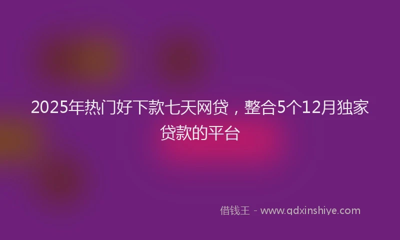 2025年热门好下款七天网贷，整合5个12月独家贷款的平台