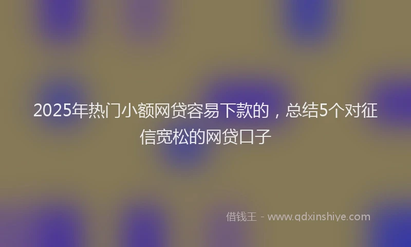 2025年热门小额网贷容易下款的，总结5个对征信宽松的网贷口子