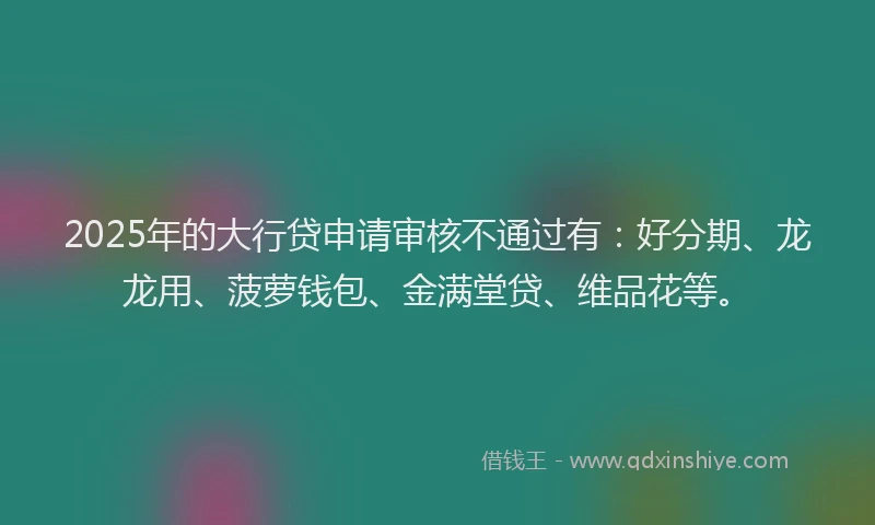 2025年的大行贷申请审核不通过有：好分期、龙龙用、菠萝钱包、金满堂贷、维品花等。