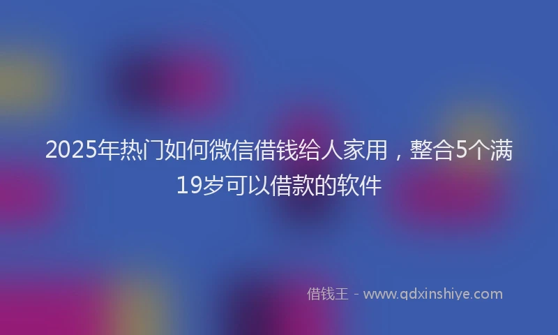 2025年热门如何微信借钱给人家用，整合5个满19岁可以借款的软件