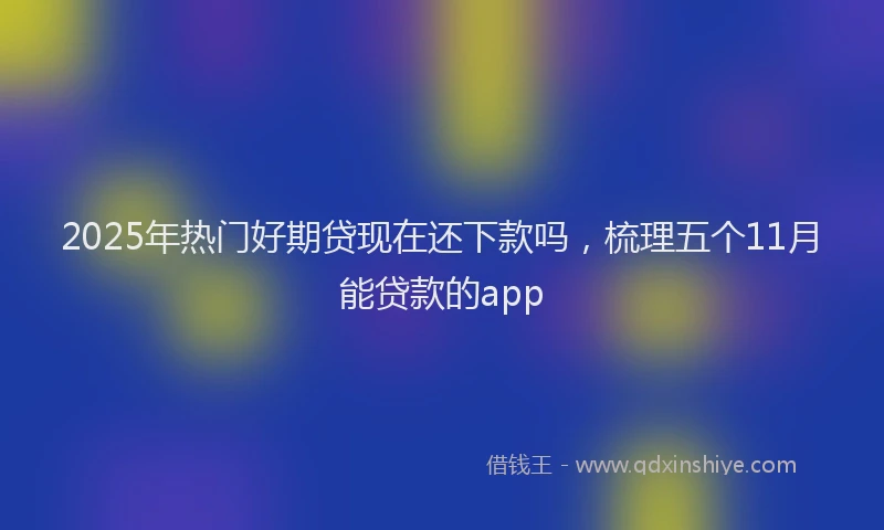 2025年热门好期贷现在还下款吗,梳理五个11月能贷款的app