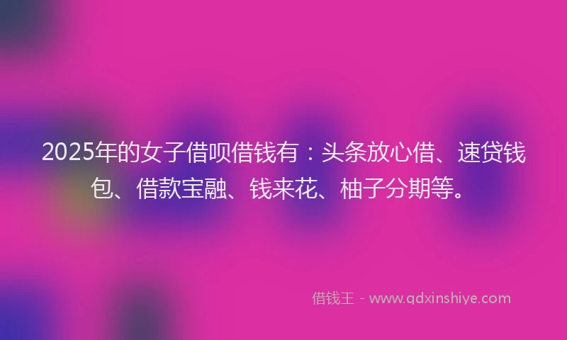 2025年的女子借呗借钱有：头条放心借、速贷钱包、借款宝融、钱来花、柚子分期等。