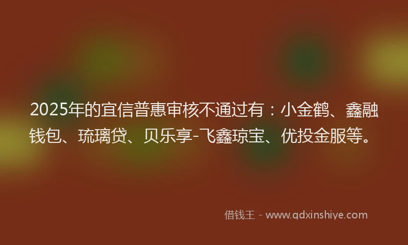 2025年的宜信普惠审核不通过有：小金鹤、鑫融钱包、琉璃贷、贝乐享-飞鑫琼宝、优投金服等。