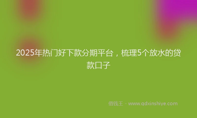 2025年热门好下款分期平台，梳理5个放水的贷款口子