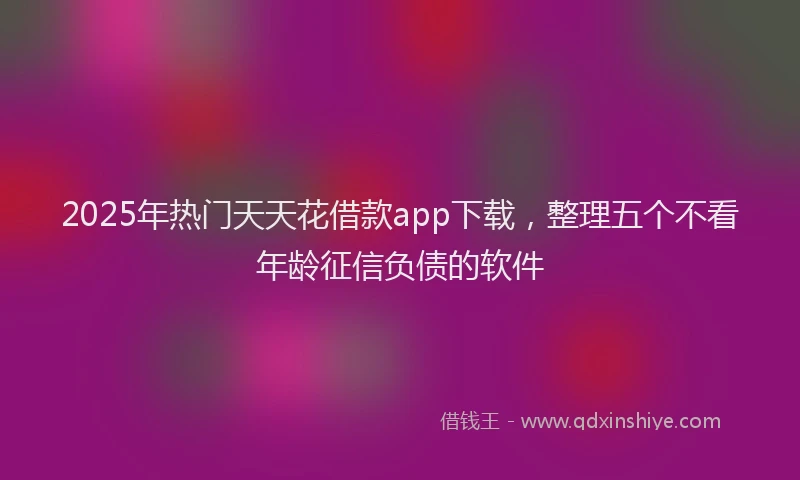 2025年热门天天花借款app下载，整理五个不看年龄征信负债的软件