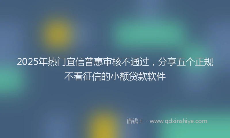 2025年热门宜信普惠审核不通过，分享五个正规不看征信的小额贷款软件