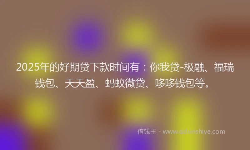 2025年的好期贷下款时间有：你我贷-极融、福瑞钱包、天天盈、蚂蚁微贷、哆哆钱包等。
