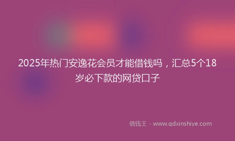 2025年热门安逸花会员才能借钱吗，汇总5个18岁必下款的网贷口子