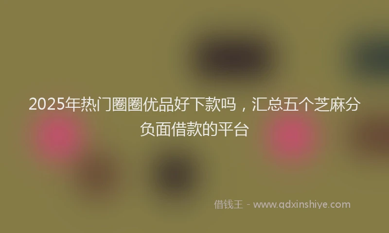 2025年热门圈圈优品好下款吗，汇总五个芝麻分负面借款的平台