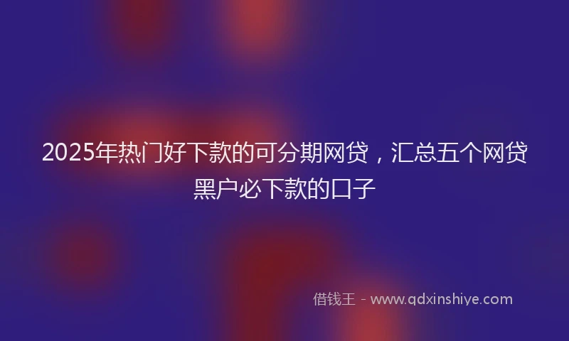 2025年热门好下款的可分期网贷，汇总五个网贷黑户必下款的口子
