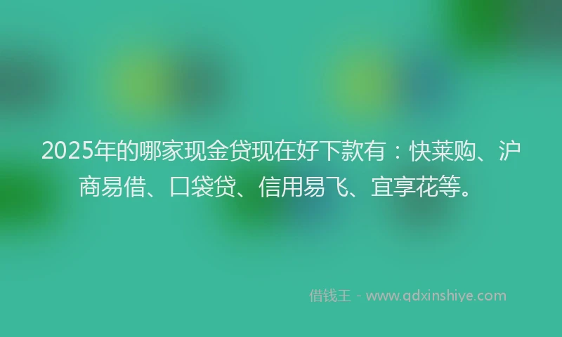 2025年的哪家现金贷现在好下款有：快莱购、沪商易借、口袋贷、信用易飞、宜享花等。