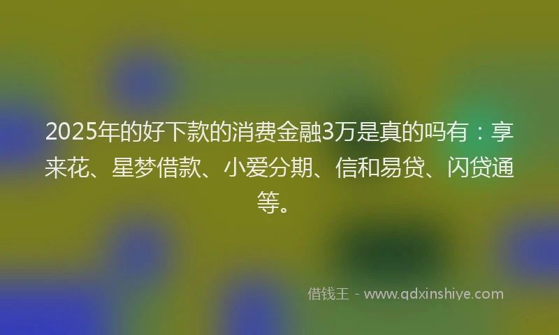 2025年的好下款的消费金融3万是真的吗有：享来花、星梦借款、小爱分期、信和易贷、闪贷通等。