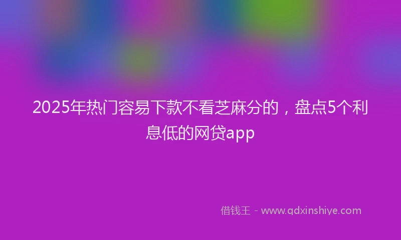 2025年热门容易下款不看芝麻分的，盘点5个利息低的网贷app