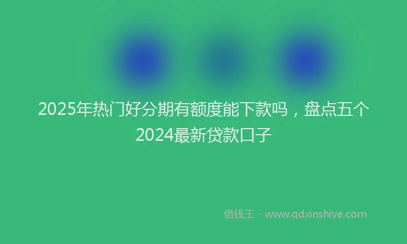 2025年热门好分期有额度能下款吗，盘点五个2024最新贷款口子