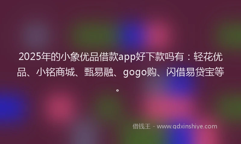 2025年的小象优品借款app好下款吗有：轻花优品、小铭商城、甄易融、gogo购、闪借易贷宝等。