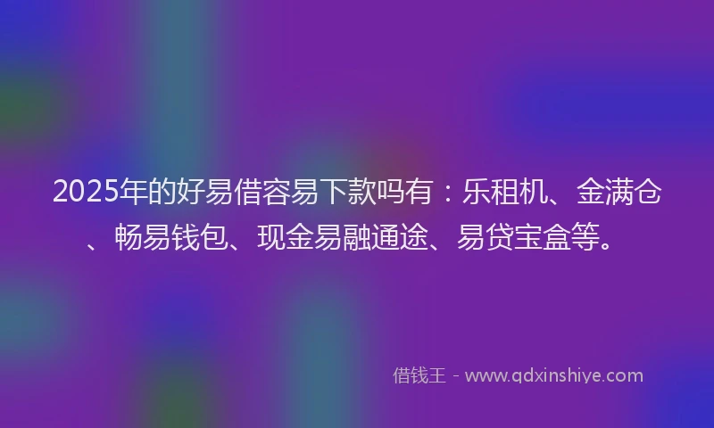 2025年的好易借容易下款吗有：乐租机、金满仓、畅易钱包、现金易融通途、易贷宝盒等。